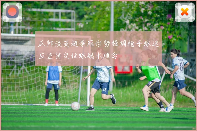 瓜帅谈英超争冠形势强调枪手球迷应坚持定位球战术理念