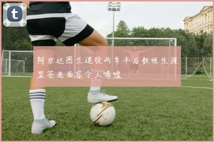 阿尔达图兰退役两年半后教练生涯显苍老面容令人唏嘘