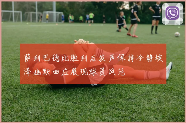 萨利巴德比胜利后发声保持冷静埃泽幽默回应展现球员风范