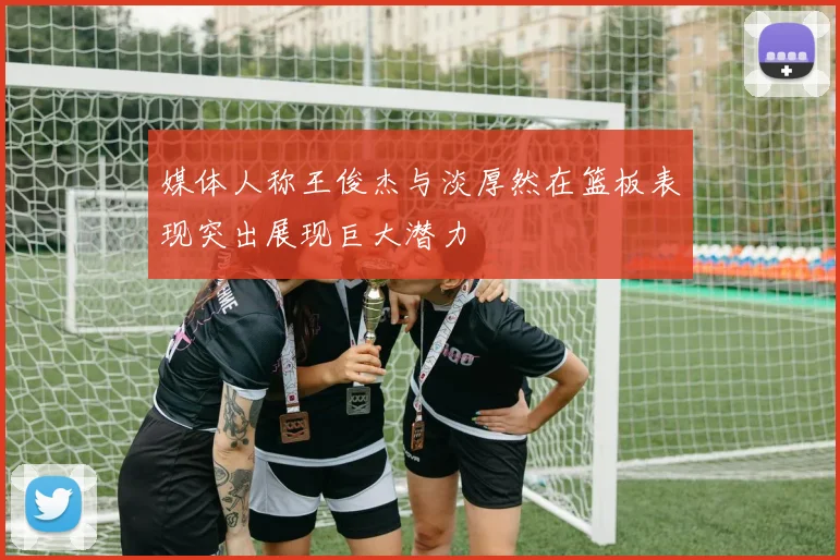 媒体人称王俊杰与淡厚然在篮板表现突出展现巨大潜力