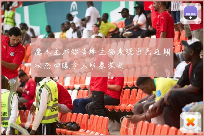 魔术主帅称黄蜂主场表现出色近期状态回暖令人印象深刻