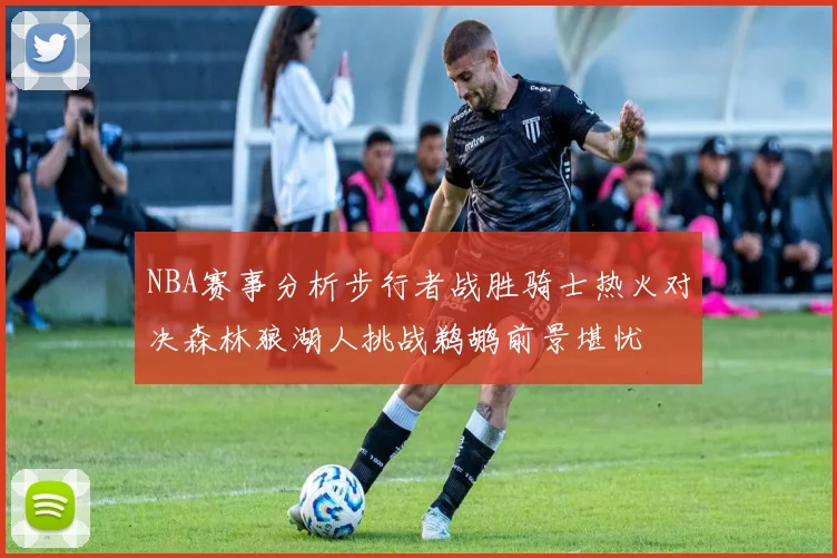 NBA赛事分析步行者战胜骑士热火对决森林狼湖人挑战鹈鹕前景堪忧