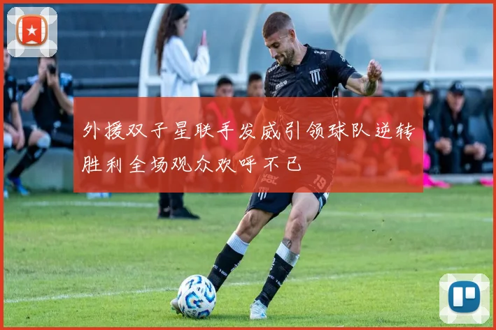 外援双子星联手发威引领球队逆转胜利全场观众欢呼不已