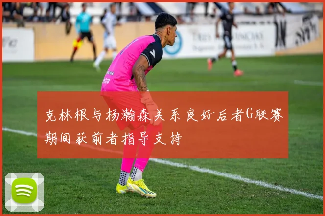 克林根与杨瀚森关系良好后者G联赛期间获前者指导支持