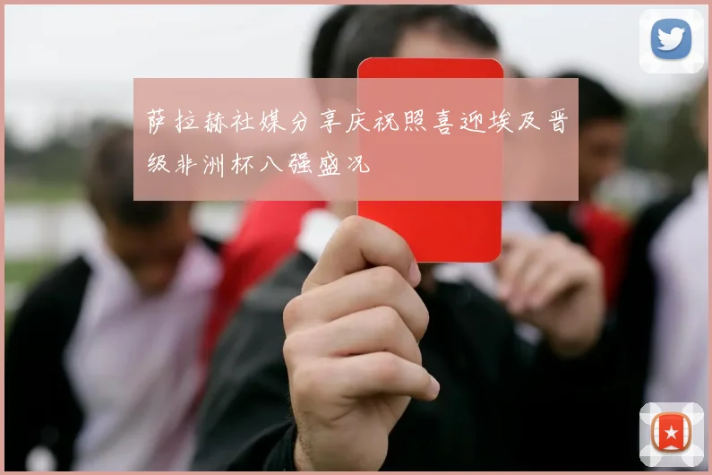 萨拉赫社媒分享庆祝照喜迎埃及晋级非洲杯八强盛况