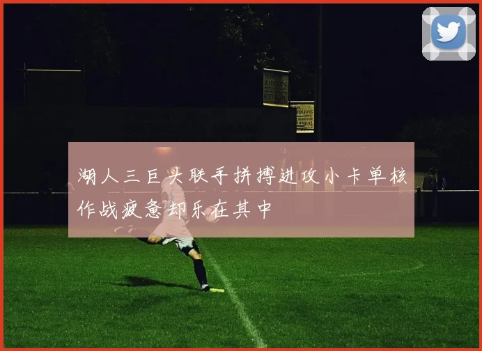 湖人三巨头联手拼搏进攻小卡单核作战疲惫却乐在其中
