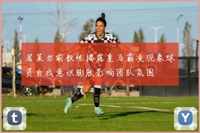 居莱尔前教练揭露皇马霸凌现象球员自我意识膨胀影响团队氛围