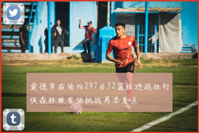 爱德华兹场均297分52篮板迎战独行侠森林狼客场挑战再添看点