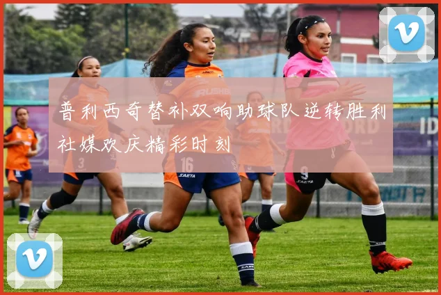 普利西奇替补双响助球队逆转胜利社媒欢庆精彩时刻