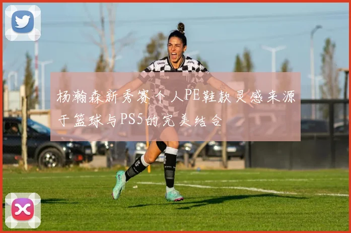 杨瀚森新秀赛个人PE鞋款灵感来源于篮球与PS5的完美结合