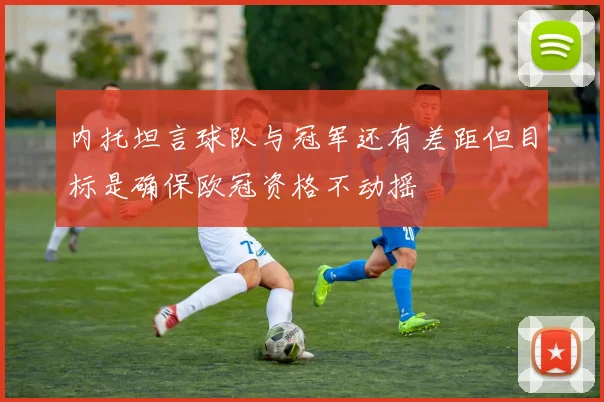 内托坦言球队与冠军还有差距但目标是确保欧冠资格不动摇