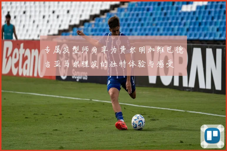 专属发型师分享为费尔明加维巴德吉亚马尔理发的独特体验与感受