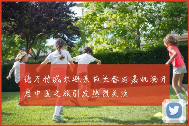 德万特威尔逊亲临长春龙嘉机场开启中国之旅引发热烈关注