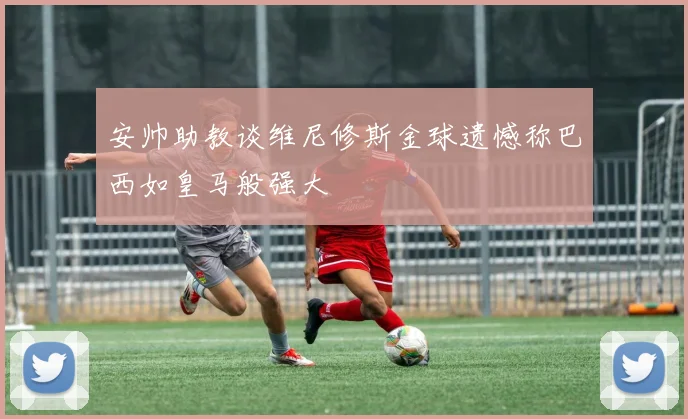 安帅助教谈维尼修斯金球遗憾称巴西如皇马般强大